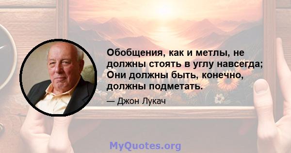 Обобщения, как и метлы, не должны стоять в углу навсегда; Они должны быть, конечно, должны подметать.