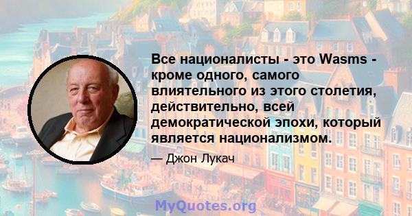 Все националисты - это Wasms - кроме одного, самого влиятельного из этого столетия, действительно, всей демократической эпохи, который является национализмом.