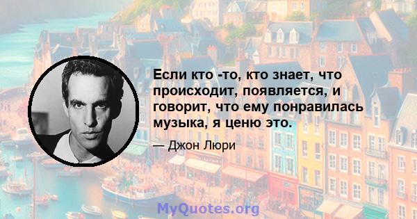 Если кто -то, кто знает, что происходит, появляется, и говорит, что ему понравилась музыка, я ценю это.