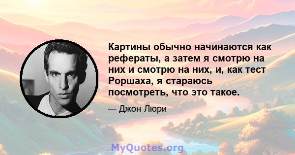 Картины обычно начинаются как рефераты, а затем я смотрю на них и смотрю на них, и, как тест Роршаха, я стараюсь посмотреть, что это такое.