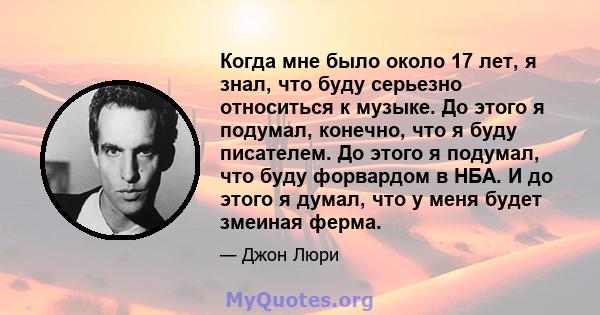 Когда мне было около 17 лет, я знал, что буду серьезно относиться к музыке. До этого я подумал, конечно, что я буду писателем. До этого я подумал, что буду форвардом в НБА. И до этого я думал, что у меня будет змеиная