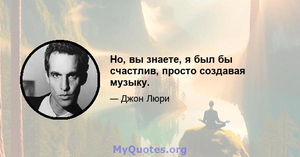 Но, вы знаете, я был бы счастлив, просто создавая музыку.