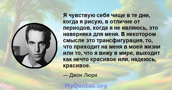 Я чувствую себя чище в те дни, когда я рисую, в отличие от периодов, когда я не являюсь, это наверняка для меня. В некотором смысле это трансфигурация, то, что приходит на меня в моей жизни или то, что я вижу в мире,