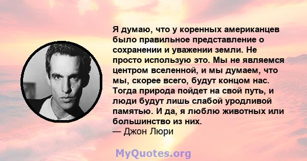 Я думаю, что у коренных американцев было правильное представление о сохранении и уважении земли. Не просто использую это. Мы не являемся центром вселенной, и мы думаем, что мы, скорее всего, будут концом нас. Тогда