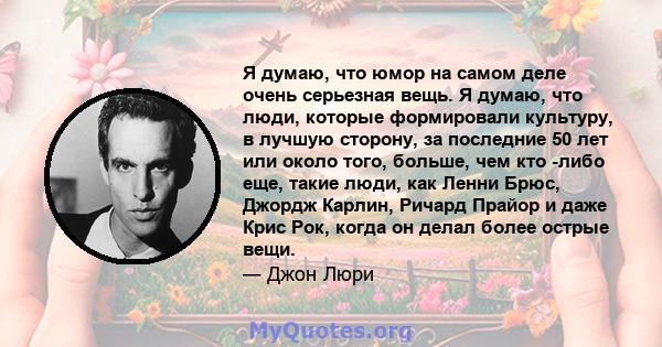 Я думаю, что юмор на самом деле очень серьезная вещь. Я думаю, что люди, которые формировали культуру, в лучшую сторону, за последние 50 лет или около того, больше, чем кто -либо еще, такие люди, как Ленни Брюс, Джордж