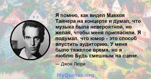 Я помню, как видел Маккоя Тайнера на концерте и думал, что музыка была невероятной, но желая, чтобы меня пригласили. Я подумал, что юмор - это способ впустить аудиторию. У меня было тяжелое время, но я люблю Будь