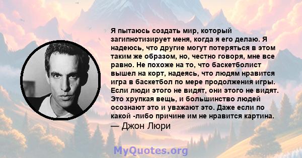 Я пытаюсь создать мир, который загипнотизирует меня, когда я его делаю. Я надеюсь, что другие могут потеряться в этом таким же образом, но, честно говоря, мне все равно. Не похоже на то, что баскетболист вышел на корт,