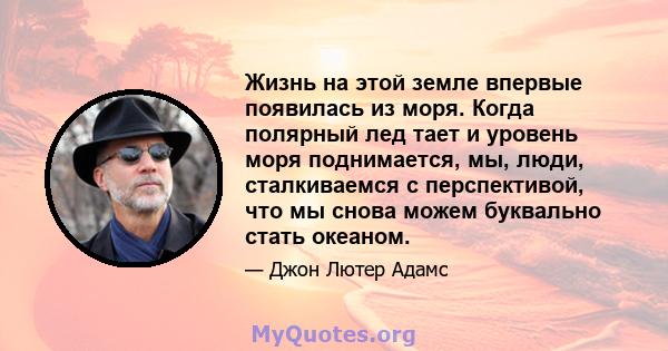 Жизнь на этой земле впервые появилась из моря. Когда полярный лед тает и уровень моря поднимается, мы, люди, сталкиваемся с перспективой, что мы снова можем буквально стать океаном.