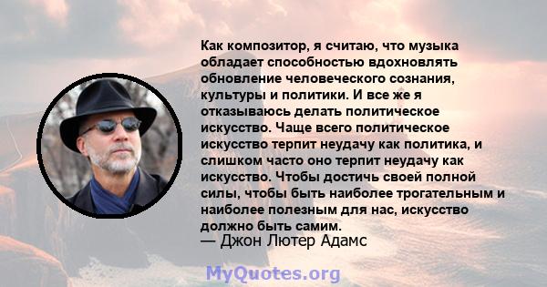 Как композитор, я считаю, что музыка обладает способностью вдохновлять обновление человеческого сознания, культуры и политики. И все же я отказываюсь делать политическое искусство. Чаще всего политическое искусство