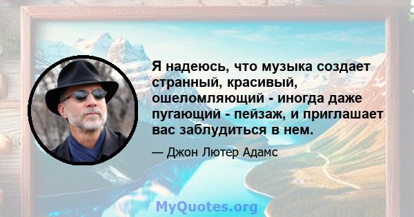 Я надеюсь, что музыка создает странный, красивый, ошеломляющий - иногда даже пугающий - пейзаж, и приглашает вас заблудиться в нем.