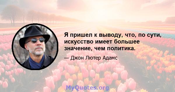 Я пришел к выводу, что, по сути, искусство имеет большее значение, чем политика.