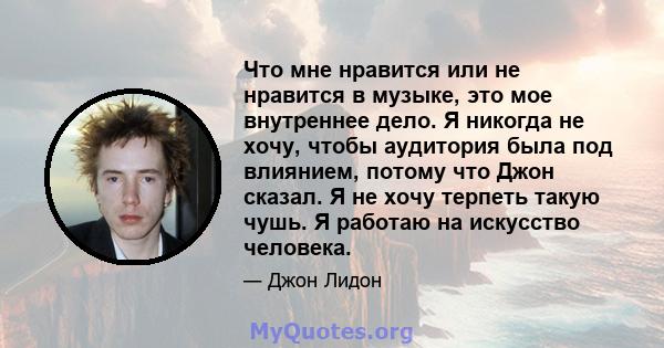 Что мне нравится или не нравится в музыке, это мое внутреннее дело. Я никогда не хочу, чтобы аудитория была под влиянием, потому что Джон сказал. Я не хочу терпеть такую ​​чушь. Я работаю на искусство человека.