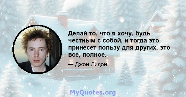 Делай то, что я хочу, будь честным с собой, и тогда это принесет пользу для других, это все, полное.