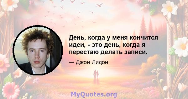 День, когда у меня кончится идеи, - это день, когда я перестаю делать записи.