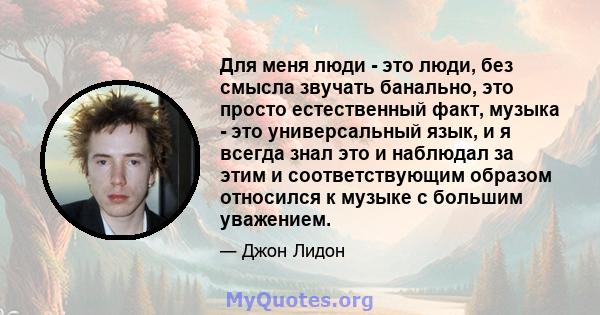 Для меня люди - это люди, без смысла звучать банально, это просто естественный факт, музыка - это универсальный язык, и я всегда знал это и наблюдал за этим и соответствующим образом относился к музыке с большим