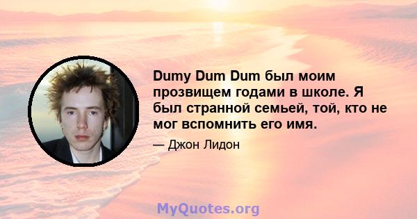 Dumy Dum Dum был моим прозвищем годами в школе. Я был странной семьей, той, кто не мог вспомнить его имя.