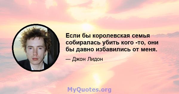 Если бы королевская семья собиралась убить кого -то, они бы давно избавились от меня.