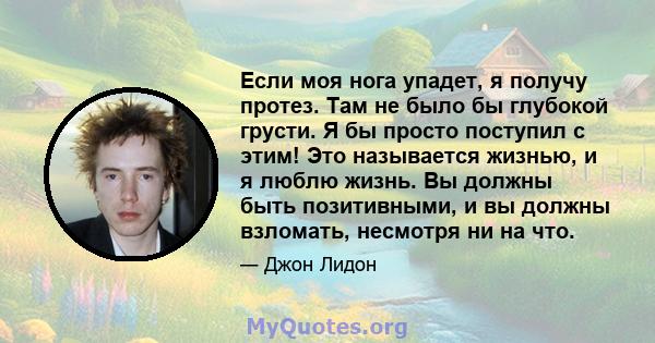 Если моя нога упадет, я получу протез. Там не было бы глубокой грусти. Я бы просто поступил с этим! Это называется жизнью, и я люблю жизнь. Вы должны быть позитивными, и вы должны взломать, несмотря ни на что.