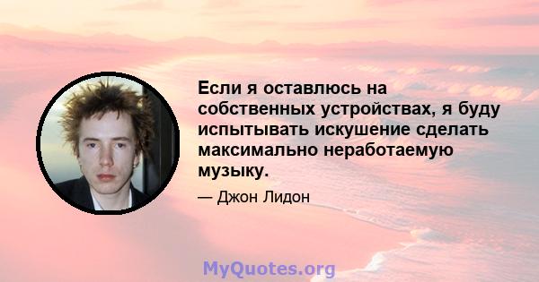 Если я оставлюсь на собственных устройствах, я буду испытывать искушение сделать максимально неработаемую музыку.