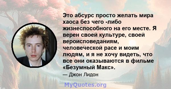 Это абсурс просто желать мира хаоса без чего -либо жизнеспособного на его месте. Я верен своей культуре, своей вероисповеданиям, человеческой расе и моим людям, и я не хочу видеть, что все они оказываются в фильме