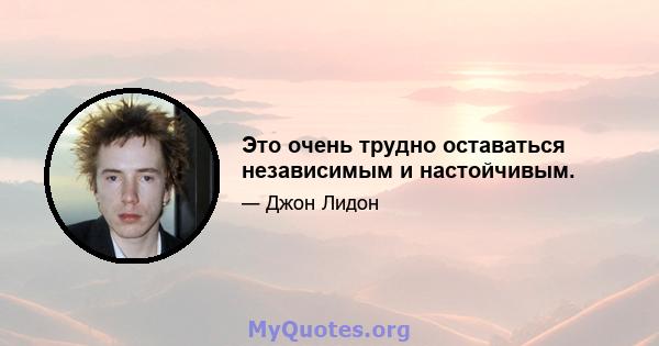 Это очень трудно оставаться независимым и настойчивым.