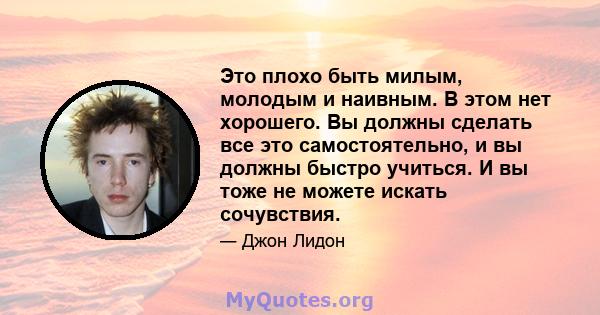 Это плохо быть милым, молодым и наивным. В этом нет хорошего. Вы должны сделать все это самостоятельно, и вы должны быстро учиться. И вы тоже не можете искать сочувствия.