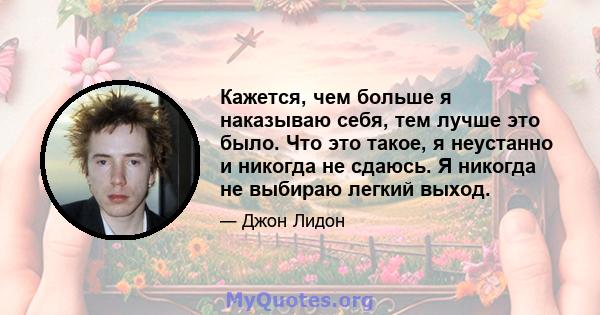 Кажется, чем больше я наказываю себя, тем лучше это было. Что это такое, я неустанно и никогда не сдаюсь. Я никогда не выбираю легкий выход.