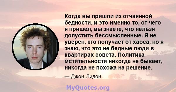 Когда вы пришли из отчаянной бедности, и это именно то, от чего я пришел, вы знаете, что нельзя допустить бессмысленные. Я не уверен, кто получает от хаоса, но я знаю, что это не бедные люди в квартирах совета. Политика 