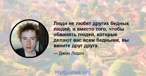 Люди не любят других бедных людей, и вместо того, чтобы обвинять людей, которые делают вас всем бедными, вы вините друг друга.