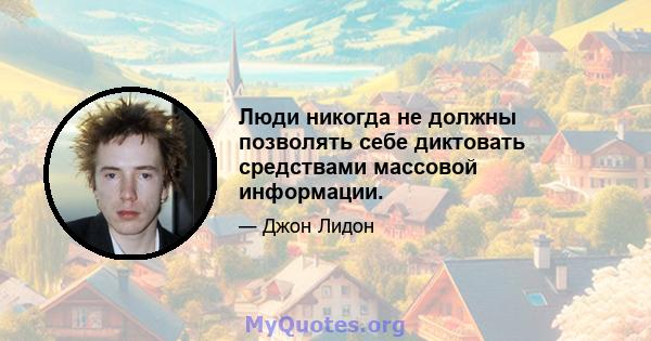 Люди никогда не должны позволять себе диктовать средствами массовой информации.