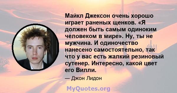 Майкл Джексон очень хорошо играет раненых щенков. «Я должен быть самым одиноким человеком в мире». Ну, ты не мужчина. И одиночество нанесено самостоятельно, так что у вас есть жалкий резиновый сутенер. Интересно, какой