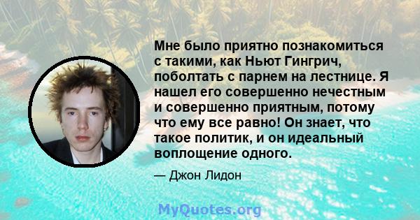 Мне было приятно познакомиться с такими, как Ньют Гингрич, поболтать с парнем на лестнице. Я нашел его совершенно нечестным и совершенно приятным, потому что ему все равно! Он знает, что такое политик, и он идеальный