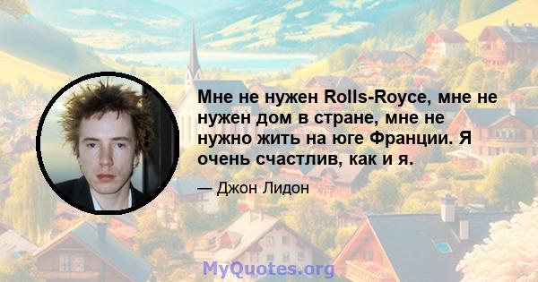 Мне не нужен Rolls-Royce, мне не нужен дом в стране, мне не нужно жить на юге Франции. Я очень счастлив, как и я.