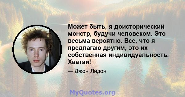 Может быть, я доисторический монстр, будучи человеком. Это весьма вероятно. Все, что я предлагаю другим, это их собственная индивидуальность. Хватай!