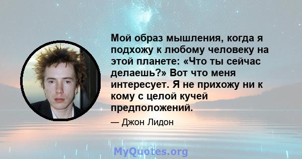 Мой образ мышления, когда я подхожу к любому человеку на этой планете: «Что ты сейчас делаешь?» Вот что меня интересует. Я не прихожу ни к кому с целой кучей предположений.