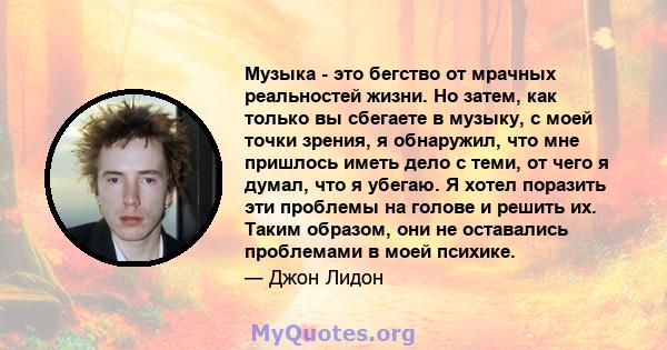 Музыка - это бегство от мрачных реальностей жизни. Но затем, как только вы сбегаете в музыку, с моей точки зрения, я обнаружил, что мне пришлось иметь дело с теми, от чего я думал, что я убегаю. Я хотел поразить эти