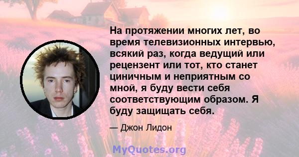 На протяжении многих лет, во время телевизионных интервью, всякий раз, когда ведущий или рецензент или тот, кто станет циничным и неприятным со мной, я буду вести себя соответствующим образом. Я буду защищать себя.