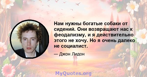 Нам нужны богатые собаки от сидений. Они возвращают нас к феодализму, и я действительно этого не хочу. Но я очень далеко не социалист.