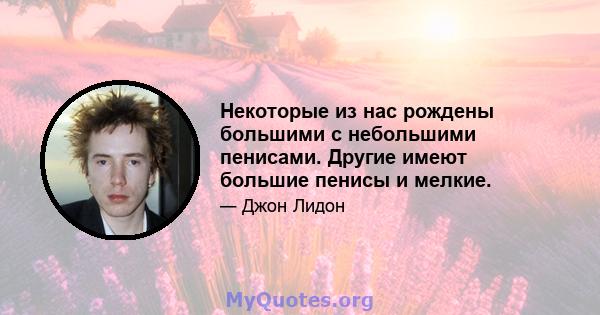 Некоторые из нас рождены большими с небольшими пенисами. Другие имеют большие пенисы и мелкие.