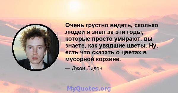 Очень грустно видеть, сколько людей я знал за эти годы, которые просто умирают, вы знаете, как увядшие цветы. Ну, есть что сказать о цветах в мусорной корзине.