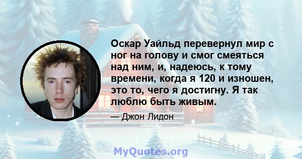 Оскар Уайльд перевернул мир с ног на голову и смог смеяться над ним, и, надеюсь, к тому времени, когда я 120 и изношен, это то, чего я достигну. Я так люблю быть живым.