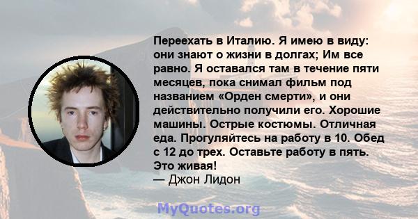 Переехать в Италию. Я имею в виду: они знают о жизни в долгах; Им все равно. Я оставался там в течение пяти месяцев, пока снимал фильм под названием «Орден смерти», и они действительно получили его. Хорошие машины.