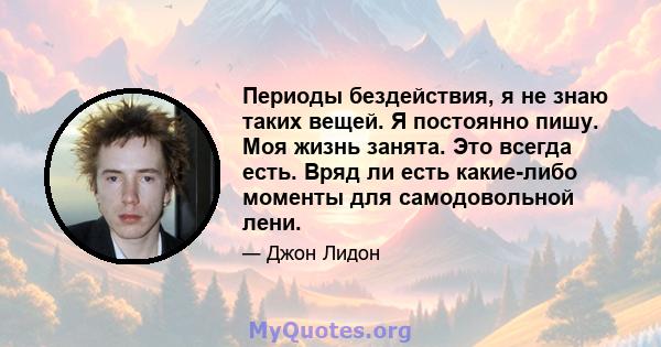 Периоды бездействия, я не знаю таких вещей. Я постоянно пишу. Моя жизнь занята. Это всегда есть. Вряд ли есть какие-либо моменты для самодовольной лени.