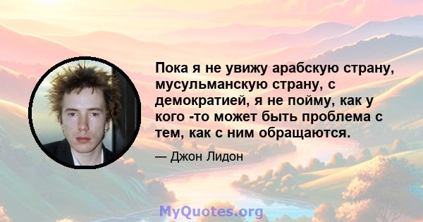 Пока я не увижу арабскую страну, мусульманскую страну, с демократией, я не пойму, как у кого -то может быть проблема с тем, как с ним обращаются.