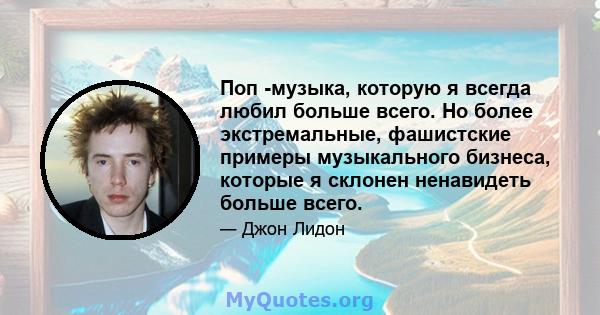 Поп -музыка, которую я всегда любил больше всего. Но более экстремальные, фашистские примеры музыкального бизнеса, которые я склонен ненавидеть больше всего.