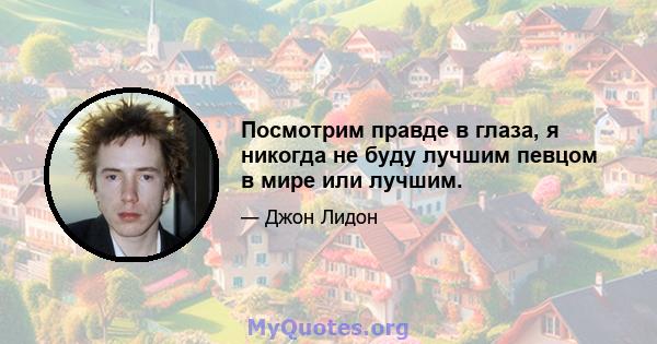 Посмотрим правде в глаза, я никогда не буду лучшим певцом в мире или лучшим.