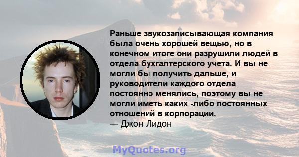 Раньше звукозаписывающая компания была очень хорошей вещью, но в конечном итоге они разрушили людей в отдела бухгалтерского учета. И вы не могли бы получить дальше, и руководители каждого отдела постоянно менялись,