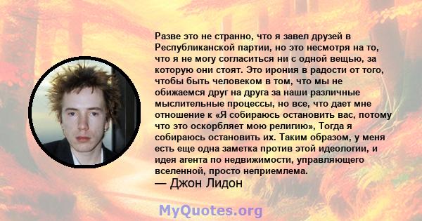 Разве это не странно, что я завел друзей в Республиканской партии, но это несмотря на то, что я не могу согласиться ни с одной вещью, за которую они стоят. Это ирония в радости от того, чтобы быть человеком в том, что