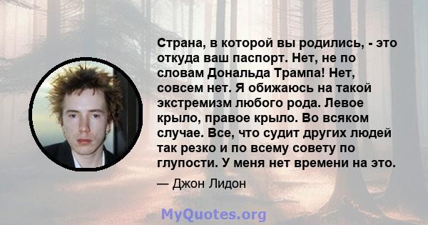 Страна, в которой вы родились, - это откуда ваш паспорт. Нет, не по словам Дональда Трампа! Нет, совсем нет. Я обижаюсь на такой экстремизм любого рода. Левое крыло, правое крыло. Во всяком случае. Все, что судит других 