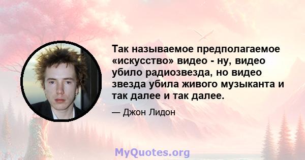 Так называемое предполагаемое «искусство» видео - ну, видео убило радиозвезда, но видео звезда убила живого музыканта и так далее и так далее.